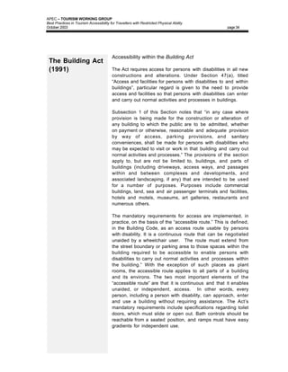 APEC – TOURISM WORKING GROUP
Best Practices in Tourism Accessibility for Travellers with Restricted Physical Ability
October 2003                                                                                    page 34




                                         Accessibility within the Building Act
 The Building Act
 (1991)                                  The Act requires access for persons with disabilities in all new
                                         constructions and alterations. Under Section 47(a), titled
                                         “Access and facilities for persons with disabilities to and within
                                         buildings”, particular regard is given to the need to provide
                                         access and facilities so that persons with disabilities can enter
                                         and carry out normal activities and processes in buildings.

                                         Subsection 1 of this Section notes that “in any case where
                                         provision is being made for the construction or alteration of
                                         any building to which the public are to be admitted, whether
                                         on payment or otherwise, reasonable and adequate provision
                                         by way of access, parking provisions, and sanitary
                                         conveniences, shall be made for persons with disabilities who
                                         may be expected to visit or work in that building and carry out
                                         normal activities and processes.” The provisions of the section
                                         apply to, but are not be limited to, buildings, and parts of
                                         buildings (including driveways, access ways, and passages
                                         within and between complexes and developments, and
                                         associated landscaping, if any) that are intended to be used
                                         for a number of purposes. Purposes include commercial
                                         buildings, land, sea and air passenger terminals and facilities,
                                         hotels and motels, museums, art galleries, restaurants and
                                         numerous others.

                                         The mandatory requirements for access are implemented, in
                                         practice, on the basis of the “accessible route.” This is defined,
                                         in the Building Code, as an access route usable by persons
                                         with disability. It is a continuous route that can be negotiated
                                         unaided by a wheelchair user. The route must extend from
                                         the street boundary or parking area to those spaces within the
                                         building required to be accessible to enable persons with
                                         disabilities to carry out normal activities and processes within
                                         the building.” With the exception of such places as plant
                                         rooms, the accessible route applies to all parts of a building
                                         and its environs. The two most important elements of the
                                         “accessible route” are that it is continuous and that it enables
                                         unaided, or independent, access. In other words, every
                                         person, including a person with disability, can approach, enter
                                         and use a building without requiring assistance. The Act’s
                                         mandatory requirements include specifications regarding toilet
                                         doors, which must slide or open out. Bath controls should be
                                         reachable from a seated position, and ramps must have easy
                                         gradients for independent use.
 