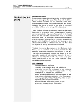 APEC – TOURISM WORKING GROUP
Best Practices in Tourism Accessibility for Travellers with Restricted Physical Ability
October 2003                                                                                     page 35




                                          PROJECT RESULTS
 The Building Act                         Implementation has encouraged a number of accommodation
 (1991)                                   providers to recognize the value of travellers with disabilities.
                                          There are now accessible bed and breakfasts, home stays,
                                          holiday parks with tourist flats/cabins and hotels and motels.
                                          However, the degree of access to and ease of movement
                                          around the buildings varies among different providers.

                                          These benefits in terms of increasing ease of access have
                                          been noted by a number of visitors to New Zealand. Travellers
                                          comments include the high level of accessibility in all sizes of
                                          towns, and that accessible accommodation could be found at
                                          reasonable rates. The Building Act helps ensure that all kinds
                                          of accommodation in terms of price range are accessible to
                                          persons with disabilities. It applies to the building of and
                                          alterations to all kinds of establishments, not just those that
                                          are regarded as “luxury” accommodation providers.

                                          The Lofts Apartments, Queenstown, on New Zealand’s South
                                          Island, are an example of a tourism provider that has
                                          extended accessibility beyond the requirements of the Act.
                                          The tourist accommodation provides flat access to a fully
                                          accessible apartment with excellent security. It has a
                                          wheelchair-accessible kitchen with a low bench, knee space
                                          and a wheel-in pantry. It also has a large suite with a toilet,
                                          wet area shower and laundry.

                                          KEY ELEMENTS
                                          •    Performance based legislation;
                                          •    Objectives to be achieved rather than prescribing
                                               construction methods. The emphasis is on how a building
                                               and its components must perform as opposed to how the
                                               building must be designed and constructed;
                                          •    Access requirements for persons with disabilities in all new
                                               constructions and alterations included in the Building Act;
                                          •    Nationally applied legislation: The Building Act is the only
                                               legislation with buildings requirements;
                                          •    Administrative and enforcement powers of local
                                               government bodies under the Building Act.
 