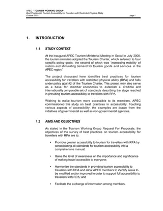 APEC – TOURISM WORKING GROUP
Best Practices in Tourism Accessibility for Travellers with Restricted Physical Ability
October 2003                                                                                page 1




1.        INTRODUCTION

          1.1        STUDY CONTEXT

                     At the inaugural APEC Tourism Ministerial Meeting in Seoul in July 2000,
                     the tourism ministers adopted the Tourism Charter, which referred to four
                     specific policy goals, the second of which was “increasing mobility of
                     visitors and stimulating demand for tourism goods and services in the
                     APEC region.”

                     The project discussed here identifies best practices for tourism
                     accessibility for travellers with restricted physical ability (RPA) and falls
                     under policy goal #2 of the Tourism Charter. This project may also serve
                     as a base for member economies to establish a credible and
                     internationally comparable set of standards describing the stage reached
                     in providing tourism accessibility to travellers with RPA.

                     Wishing to make tourism more accessible to its members, APEC
                     commissioned this study on best practices in accessibility. Touching
                     various aspects of accessibility, the examples are drawn from the
                     initiatives of governmental as well as non-governmental agencies.


          1.2        AIMS AND OBJECTIVES

                     As stated in the Tourism Working Group Request For Proposals, the
                     objectives of the survey of best practices on tourism accessibility for
                     travellers with RPA are to:

                          •     Promote greater accessibility to tourism for travellers with RPA by
                                consolidating all standards for tourism accessibility into a
                                comprehensive manual;

                          •     Raise the level of awareness on the importance and significance
                                of making travel accessible to everyone;

                          •     Harmonize the standards in providing tourism accessibility to
                                travellers with RPA and allow APEC members to identify areas to
                                be modified and/or improved in order to support full accessibility to
                                travellers with RPA; and

                          •     Facilitate the exchange of information among members.
 