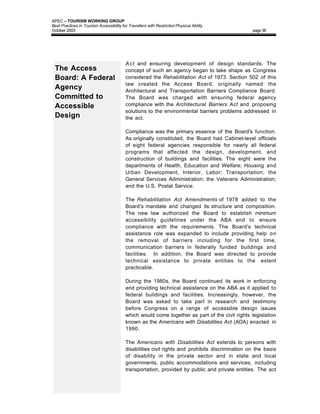 APEC – TOURISM WORKING GROUP
Best Practices in Tourism Accessibility for Travellers with Restricted Physical Ability
October 2003                                                                                      page 38




                                          A c t and ensuring development of design standards. The
 The Access                               concept of such an agency began to take shape as Congress
 Board: A Federal                         considered the Rehabilitation Act of 1973. Section 502 of this
                                          law created the Access Board, originally named the
 Agency                                   Architectural and Transportation Barriers Compliance Board.
 Committed to                             The Board was charged with ensuring federal agency
 Accessible                               compliance with the Architectural Barriers Act and proposing
                                          solutions to the environmental barriers problems addressed in
 Design                                   the act.

                                          Compliance was the primary essence of the Board's function.
                                          As originally constituted, the Board had Cabinet-level officials
                                          of eight federal agencies responsible for nearly all federal
                                          programs that affected the design, development, and
                                          construction of buildings and facilities. The eight were the
                                          departments of Health, Education and Welfare; Housing and
                                          Urban Development, Interior, Labor; Transportation; the
                                          General Services Administration; the Veterans Administration;
                                          and the U.S. Postal Service.

                                          The Rehabilitation Act Amendments of 1978 added to the
                                          Board’s mandate and changed its structure and composition.
                                          The new law authorized the Board to establish minimum
                                          accessibility guidelines under the ABA and to ensure
                                          compliance with the requirements. The Board's technical
                                          assistance role was expanded to include providing help on
                                          the removal of barriers including for the first time,
                                          communication barriers in federally funded buildings and
                                          facilities. In addition, the Board was directed to provide
                                          technical assistance to private entities to the extent
                                          practicable.

                                          During the 1980s, the Board continued its work in enforcing
                                          and providing technical assistance on the ABA as it applied to
                                          federal buildings and facilities. Increasingly, however, the
                                          Board was asked to take part in research and testimony
                                          before Congress on a range of accessible design issues
                                          which would come together as part of the civil rights legislation
                                          known as the Americans with Disabilities Act (ADA) enacted in
                                          1990.

                                          The Americans with Disabilities Act extends to persons with
                                          disabilities civil rights and prohibits discrimination on the basis
                                          of disability in the private sector and in state and local
                                          governments, public accommodations and services, including
                                          transportation, provided by public and private entities. The act
 