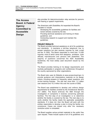 APEC – TOURISM WORKING GROUP
Best Practices in Tourism Accessibility for Travellers with Restricted Physical Ability
October 2003                                                                                   page 39




                                         also provides for telecommunication relay services for persons
The Access                               with hearing or speech impairments.
Board: A Federal
Agency                                   The Americans with Disabilities Act expanded the Board's
                                         mandate to include:
Committed to                             • Developing the accessibility guidelines for facilities and
Accessible                                  transit vehicles covered by the law;
                                         • Providing technical assistance and training on these
Design                                      guidelines; and
                                         • Conducting research to support and maintain the
                                            guidelines.

                                         PROJECT RESULTS
                                         The Board provides technical assistance on all of its guidelines
                                         and standards. It maintains a toll-free telephone line to
                                         answer questions but also receives inquiries by mail, e-mail
                                         and fax. In 2002, The Board responded to more than 13,280
                                         inquiries, most of which came from designers, architects, code
                                         officials, manufacturers and persons with disabilities. The
                                         majority of questions concerned the ADA Accessibility
                                         Guidelines, the most widely used document issued by the
                                         Board.

                                         The Board provides training on its design requirements and
                                         routinely participates in programs and conferences throughout
                                         the country sponsored by other organizations.

                                         The Board also uses its Website at www.access-board.gov to
                                         provide guidance and interpretative materials on its design
                                         criteria, including answers to frequently asked questions and
                                         on-line training modules. The site had more than 1.2 million
                                         user sessions and 10.3 million hits over the course of 2002.

                                         The Board was established to develop and enforce design
                                         requirements for facilities covered by the Architectural Barriers
                                         A c t (ABA). The Board enforces the ABA through the
                                         investigation of complaints it receives concerning particular
                                         facilities. The first step of an investigation is to determine
                                         whether the facility is covered by the law. The next step is to
                                         verify whether the facility meets the applicable accessibility
                                         standards. If it does not, then the Board will work with the
                                         entities responsible to develop a plan to bring the facility into
                                         compliance. Cases are closed only after the necessary
                                         corrective action is completed.

                                         The Board supplies various printed materials to the public free
                                         upon request. These include copies of all of its guidelines and
 