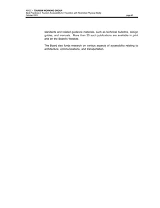 APEC – TOURISM WORKING GROUP
Best Practices in Tourism Accessibility for Travellers with Restricted Physical Ability
October 2003                                                                              page 40




                     standards and related guidance materials, such as technical bulletins, design
                     guides, and manuals. More than 30 such publications are available in print
                     and on the Board’s Website.

                     The Board also funds research on various aspects of accessibility relating to
                     architecture, communications, and transportation.
 