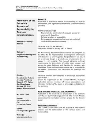 APEC – TOURISM WORKING GROUP
Best Practices in Tourism Accessibility for Travellers with Restricted Physical Ability
October 2003                                                                                    page 42




                                         PROJECT
 Promotion of the                        Publication of a technical manual on accessibility in a built-up
 Technical                               environment, and organization of seminars for tourism service
                                         providers.
 Aspects of
 Accessibility for
                                         PROJECT OBJECTIVES
 Tourism                                 • To promote the construction of adequate spaces for
 Establishments                            persons with disabilities;
                                         • To foster a culture of accessibility;
                                         • To increase the integration of persons with restricted
 Member Economy:                           physical ability into the community.
 Mexico
                                         DESCRIPTION OF THE PROJECT
                                         The project started in January 2001 in Mexico.

 Category:                               An Accessibility Recommendations manual was designed by
 Physical Planning and                   the Office for the Representation and Integration of Persons
 Accessibility                           with Disabilities (a federal agency). Its specifications are based
                                         on a universal design of products and environments to be
                                         usable by all persons. The manual contains technical
                                         requirements for accessibility of public open spaces, and
                                         access to public buildings and facilities by persons with
                                         disabilities. These technical requirements are to be applied in
                                         the design, construction, and renovation of buildings and
                                         facilities.

 Contact:                                Technical seminars were designed to encourage appropriate
 Secretaria de Turismo                   construction.
 Avenida Presidente                      Under the supervision of the Tourism Ministry, municipal
 Masaryk 172, 2o piso                    authorities convene meetings of various associations and
 Col. Chapultepec                        interested members of the public to encourage participation in
 Morales. CP 11587                       the seminars.
 Mexico, Distrito federal

                                         MAIN RESOURCES NEEDED FOR THE PROJECT
                                         Publication of the document and organization of the seminars
 Mr. Victor Chale
                                         were funded by the federal government. The Tourism Ministry
 Phone:                                  coordinates the information seminars project for the tourism
 +52-55-3002-6372                        sector.
 Fax:
 +52-55-3002-6980
                                         PRINCIPAL PARTNERS
                                         The Tourism Ministry works with the support of other federal
 E-mail:
                                         entities and the collaboration of the various states and
 vchale@sectur.gob.mx
                                         municipalities.
 Website:
 www.sectur.gob.mx
 