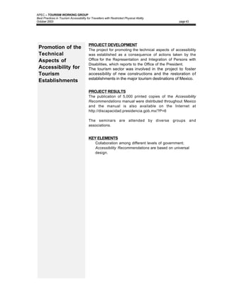 APEC – TOURISM WORKING GROUP
Best Practices in Tourism Accessibility for Travellers with Restricted Physical Ability
October 2003                                                                                    page 43




                                          PROJECT DEVELOPMENT
 Promotion of the                         The project for promoting the technical aspects of accessibility
 Technical                                was established as a consequence of actions taken by the
 Aspects of                               Office for the Representation and Integration of Persons with
                                          Disabilities, which reports to the Office of the President.
 Accessibility for                        The tourism sector was involved in the project to foster
 Tourism                                  accessibility of new constructions and the restoration of
                                          establishments in the major tourism destinations of Mexico.
 Establishments

                                          PROJECT RESULTS
                                          The publication of 5,000 printed copies of the Accessibility
                                          Recommendations manual were distributed throughout Mexico
                                          and the manual is also available on the Internet at
                                          http://discapacidad.presidencia.gob.mx/?P=6

                                          The seminars are attended by diverse              groups        and
                                          associations.


                                          KEY ELEMENTS
                                          • Collaboration among different levels of government;
                                          • Accessibility Recommendations are based on universal
                                               design.
 