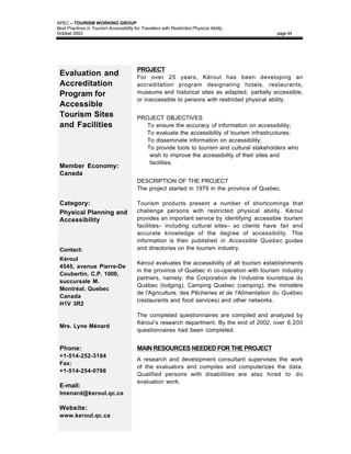 APEC – TOURISM WORKING GROUP
Best Practices in Tourism Accessibility for Travellers with Restricted Physical Ability
October 2003                                                                                    page 44




                                          PROJECT
 Evaluation and                           For over 25 years, Kéroul has been developing an
 Accreditation                            accreditation program designating hotels, restaurants,
 Program for                              museums and historical sites as adapted, partially accessible,
                                          or inaccessible to persons with restricted physical ability.
 Accessible
 Tourism Sites                            PROJECT OBJECTIVES
 and Facilities                            • To ensure the accuracy of information on accessibility;
                                           • To evaluate the accessibility of tourism infrastructures;
                                           • To disseminate information on accessibility;
                                           • To provide tools to tourism and cultural stakeholders who
                                              wish to improve the accessibility of their sites and
                                              facilities.
 Member Economy:
 Canada
                                          DESCRIPTION OF THE PROJECT
                                          The project started in 1979 in the province of Quebec.

 Category:                                Tourism products present a number of shortcomings that
 Physical Planning and                    challenge persons with restricted physical ability. Kéroul
 Accessibility                            provides an important service by identifying accessible tourism
                                          facilities– including cultural sites– so clients have fair and
                                          accurate knowledge of the degree of accessibility. This
                                          information is then published in Accessible Quebec guides
 Contact:                                 and directories on the tourism industry.
 Kéroul
                                          Kéroul evaluates the accessibility of all tourism establishments
 4545, avenue Pierre-De
                                          in the province of Quebec in co-operation with tourism industry
 Coubertin, C.P. 1000,
                                          partners, namely: the Corporation de l’industrie touristique du
 succursale M.
                                          Québec (lodging), Camping Quebec (camping), the ministère
 Montréal, Quebec
                                          de l'Agriculture, des Pêcheries et de l'Alimentation du Québec
 Canada
                                          (restaurants and food services) and other networks.
 H1V 3R2

                                          The completed questionnaires are compiled and analyzed by
                                          Kéroul’s research department. By the end of 2002, over 6,200
 Mrs. Lyne Ménard
                                          questionnaires had been completed.


 Phone:                                   MAIN RESOURCES NEEDED FOR THE PROJECT
 +1-514-252-3104
                                          A research and development consultant supervises the work
 Fax:
                                          of the evaluators and compiles and computerizes the data.
 +1-514-254-0766
                                          Qualified persons with disabilities are also hired to do
                                          evaluation work.
 E-mail:
 Imenard@keroul.qc.ca

 Website:
 www.keroul.qc.ca
 