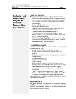 APEC – TOURISM WORKING GROUP
Best Practices in Tourism Accessibility for Travellers with Restricted Physical Ability
October 2003                                                                                    page 45




                                          PRINCIPAL PARTNERS
 Evaluation and                           Many organizations are involved in the evaluation process:
 Accreditation                            • Corporation de l’industrie touristique du Québec (Quebec
                                             tourism industry corporation): this association’s evaluators
 Program for
                                             are trained by Kéroul and complete the accommodation
 Accessible                                  questionnaire;
 Tourism Sites                            • Camping Quebec: the sites are evaluated by an
                                             employee of the association;
 and Facilities                           • Regional tourism associations: yearly publish the list of
                                             accessible sites annually in their directories;
                                          • Tourism Quebec: recognizes Kéroul’s role in
                                             disseminating information on accessibility and allows
                                             Kéroul to present a Special Mention award at the Grands
                                             prix du tourisme québécois;
                                          • Tourism industry quality program: Kéroul’s criteria are the
                                             only ones recognized for assignment of ratings (adapted,
                                             partially accessible, and inaccessible).


                                          PROJECT DEVELOPMENT
                                          Kéroul has developed a survey process for evaluating and
                                          accrediting tourism sites:
                                           • Identify needs of clientele (evaluation priorities);
                                           • Analyze supply and demand per industry sector (pre-
                                               survey);
                                           • Design questionnaires in terms of sectors to be evaluated;
                                           • Train evaluators;
                                           • Evaluate establishments;
                                           • Analyze and compile data;
                                           • Data processing;
                                           • Disseminate information to clientele (print and Internet-
                                               based guides published by Kéroul or the tourism industry);
                                           • Disseminate information to tourism industry (provide
                                               examples and advice to help establishments become
                                               accessible);
                                           • Present a special mention award at the Grand prix du
                                               tourisme québécois to a stakeholder that has made efforts
                                               to improve the accessibility of its site or establishment.
                                          A complaint system has been set up for dissatisfied clients
                                          to submit their comments.

                                          PROJECT RESULTS
                                          Only seven percent of establishments are considered adapted
                                          and 27 percent partially accessible. Accreditation is slowly but
                                          gradually increasing the number of accessible tourism and
                                          cultural establishments in Quebec.
 