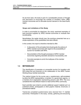 APEC – TOURISM WORKING GROUP
Best Practices in Tourism Accessibility for Travellers with Restricted Physical Ability
October 2003                                                                               page 2




                     As we have seen, the study is part of a considerable process of thought
                     and discussion to encourage the mobility of travellers within APEC
                     member economies and to stimulate tourism demand in the Asia-Pacific
                     region.


                     Scope and Limitations of the Study

                     In order to accomplish its objectives, the study examined examples of
                     best practices supplied by APEC member economies to evaluate their
                     transferability.

                     Nevertheless, the reader should view the practices presented here as a
                     simple exploration of the possibilities that were offered.

                     In this context, this report is therefore intended to offer:

                          •     A discussion of the principles that should guide the actions of
                                APEC member economies with regard to the accessibility of
                                tourism for travellers with RPA;

                          •     Documentation of the thought processes of APEC member
                                economies regarding desirable standards of accessibility; and

                          •     Concrete examples to enrich the toolboxes of the member
                                economies.


          1.3        METHODOLOGY

                     The identification of examples on accessible tourism for travellers with
                     RPA relied first and foremost on the collaboration of the APEC Tourism
                     Working Group member economies.

                     The method chosen for the survey was a questionnaire, self-completed
                     by either the APEC representative, a member of a government agency, or
                     a member of an organization representing persons with RPA. This w a s
                     considered the most efficient means to reach all the APEC community.

                     Each submitter was invited to provide additional support material such as
                     published articles, photographs or other graphic material, brochures or
                     promotional material.

                     Twenty-two completed questionnaires were returned from 11 member
                     economies. Participation in the study, namely, gathering and structuring
 
