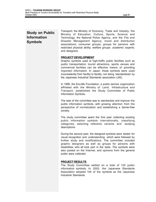 APEC – TOURISM WORKING GROUP
Best Practices in Tourism Accessibility for Travellers with Restricted Physical Ability
October 2003                                                                                      page 49




                                          Transport; the Ministry of Economy, Trade and Industry; the
 Study on Public                          Ministry of Education, Culture, Sports, Science and
 Information                              Technology; the National Police Agency; and the Fire and
                                          Disaster Management Agency; travel and distribution
 Symbols
                                          associations; consumer groups; groups for persons with
                                          restricted physical ability; welfare groups; academic experts;
                                          and designers.

                                          PROJECT DEVELOPMENT
                                          Graphic symbols used at high-traffic public facilities such as
                                          public transportation, tourist attractions, sports venues and
                                          commercial facilities can be effective means of providing
                                          important information. In Japan, these symbols were used
                                          inconsistently from facility to facility, not being standardized by
                                          the Japanese Industrial Standards association (JIS).

                                          In 1999, the Eco-Mo Foundation, a public service organization
                                          affiliated with the Ministry of Land, Infrastructure and
                                          Transport, established the Study Committee of Public
                                          Information Symbols.

                                          The task of the committee was to standardize and improve the
                                          public information symbols, with growing attention from the
                                          perspective of normalization and establishing a barrier-free
                                          society.

                                          The study committee spent the first year collecting existing
                                          public information symbols internationally, classifying
                                          categories, selecting referents variants and studying
                                          descriptions.

                                          During the second year, the designed symbols were tested for
                                          visual recognition and understanding, which were followed by
                                          further study and modifications. The committee included
                                          graphic designers as well as groups for persons with
                                          disabilities, who all took part in the tests. The symbols were
                                          also posted on the Internet, and opinions from the general
                                          public were collected.


                                          PROJECT RESULTS
                                          The Study Committee settled on a total of 125 public
                                          information symbols. In 2002, the Japanese Standards
                                          Association adopted 104 of the symbols as the Japanese
                                          Industrial Standards.
 