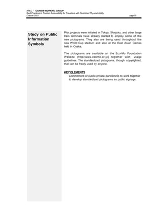 APEC – TOURISM WORKING GROUP
Best Practices in Tourism Accessibility for Travellers with Restricted Physical Ability
October 2003                                                                                    page 50




                                          Pilot projects were initiated in Tokyo, Shinjuku, and other large
 Study on Public                          train terminals have already started to employ some of the
 Information                              new pictograms. They also are being used throughout the
                                          new World Cup stadium and also at the East Asian Games
 Symbols
                                          held in Osaka.

                                          The pictograms are available on the Eco-Mo Foundation
                                          Website (http//www.ecomo.or.jp) together with usage
                                          guidelines. The standardized pictograms, though copyrighted,
                                          that can be freely used by anyone.


                                          KEY ELEMENTS
                                          • Commitment of public-private partnership to work together
                                             to develop standardized pictograms as public signage.
 