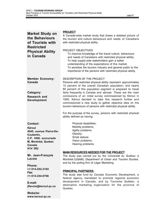 APEC – TOURISM WORKING GROUP
Best Practices in Tourism Accessibility for Travellers with Restricted Physical Ability
October 2003                                                                                    page 51




                                          PROJECT
 Market Study on                          A Canada-wide market study that draws a detailed picture of
 the Behaviours                           the tourism and culture behaviours and needs of Canadians
 of Tourists with                         with restricted physical ability.
 Restricted
                                          PROJECT OBJECTIVES
 Physical Ability                         • To improve knowledge of the travel culture, behaviours
 in Canada                                  and needs of Canadians with restricted physical ability;
                                          • To help supply-side stakeholders gain a better
                                            understanding of the expectations of this market;
                                          • To sensitize the tourism industry and general public to the
                                            importance of the persons with restricted physical ability.


 Member Economy:                          DESCRIPTION OF THE PROJECT
 Canada                                   Persons with restricted physical ability represent approximately
                                          15 percent of the overall Canadian population, and nearly
                                          80 percent of this population segment is prepared to travel
 Category:                                fairly frequently in Canada and abroad. These are the main
 Research and                             conclusions of an initial survey commissioned by Kéroul in
 Development                              1995. Kéroul decided to take this research further and
                                          commissioned a new study to gather objective data on the
                                          tourism behaviours of persons with restricted physical ability.

                                          For the purpose of the survey, persons with restricted physical
                                          ability defined as having:

 Contact:                                      •     Physical disabilities;
 Kéroul                                        •     Mobility problems;
 4545, avenue Pierre-De-                       •     Agility problems;
 Coubertin,                                    •     Obesity;
 C.P. 1000, succursale                         •     Small stature;
 M, Montréal, Quebec                           •     Vision problems;
 Canada                                        •     Hearing problems.
 H1V 3R2
                                          MAIN RESOURCES NEEDED FOR THE PROJECT
 Mr. Jean-François                        The study was carried out by the Université du Québec à
 Lavoie                                   Montréal (UQAM), Department of Urban and Tourism Studies,
                                          and by the polling firm of Léger Marketing.
 Phone:
 +1-514-252-3104
 Fax:                                     PRINCIPAL PARTNERS:
                                          The study was fund by Canada Economic Development, a
 +1-514-254-0766
                                          federal agency mandated to promote regional economic
                                          development in Canada, and by Tourisme Québec, a
 E-mail:
                                          destination marketing organization for the province of
 jflavoie@keroul.qc.ca
                                          Quebec.
 Website:
 www.keroul.qc.ca
 