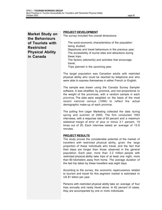 APEC – TOURISM WORKING GROUP
Best Practices in Tourism Accessibility for Travellers with Restricted Physical Ability
October 2003                                                                                      page 52




                                          PROJECT DEVELOPMENT
 Market Study on                          The survey included five overall dimensions:
 the Behaviours
 of Tourists with                         •    The socio-economic characteristics of the population
                                               being studied;
 Restricted                               •    Departures and travel behaviours in the previous year;
 Physical Ability                         •    The accessibility of tourist sites and attractions during
 in Canada                                     these trips;
                                          •    The factors (elements) and activities that encourage
                                               travel;
                                          •    Trips planned in the upcoming year.

                                          The target population was Canadian adults with restricted
                                          physical ability who could be reached by telephone and who
                                          were able to express themselves in either French or English.

                                          The sample was drawn using the Canada Survey Sampler
                                          software. It was stratified, by province, and non-proportional to
                                          the weight of the provinces, with a random sample in each
                                          province. The data were weighted on the basis of the most
                                          recent national census (1996) to reflect the actual
                                          demographic make-up of each province.

                                          The polling firm Léger Marketing collected the data during
                                          spring and summer of 2000. The firm conducted 1003
                                          interviews, with a response rate of 65 percent and a maximum
                                          statistical margin of error of plus or minus 3.1 percent, 19
                                          times out of 20. Each interview lasted an average of 15.6
                                          minutes.

                                          PROJECT RESULTS
                                          The study proves the considerable potential of the market of
                                          travellers with restricted physical ability, given the large
                                          proportion of these individuals who travel, and the fact that
                                          their stays are longer than those observed in the general
                                          population. Each year, more than 2.2 million people with
                                          restricted physical ability take trips of at least one night, more
                                          than 80 kilometers away from home. The average duration of
                                          the last trip taken by these travellers was eight days.

                                          According to the survey, the economic repercussions related
                                          to tourism and travel for this segment market is estimated to
                                          US $1 billion per year.

                                          Persons with restricted physical ability take an average of four
                                          trips annually and rarely travel alone. In 82 percent of cases,
                                          they are accompanied by one or more individuals.
 