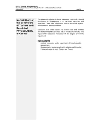 APEC – TOURISM WORKING GROUP
Best Practices in Tourism Accessibility for Travellers with Restricted Physical Ability
October 2003                                                                                       page 53




                                         The essential criterion in these travellers’ choice of a tourist
 Market Study on                         destination is accessibility of its facilities, services and
 the Behaviours                          attractions. Their main information sources are travel agents,
 of Tourists with                        acquaintances and the Internet.
 Restricted
                                         Obstacles that hinder access to tourist sites and facilities
 Physical Ability                        affect one-third of this clientele either directly or indirectly. The
 in Canada                               impact of the obstacles increases with the degree of mobility
                                         impairment.


                                         KEY ELEMENTS
                                         •     A study conducted under supervision of knowledgeable
                                               researchers;
                                         •     Representative study sample with reliable useful results;
                                         •     Published report in both English and French.
 
