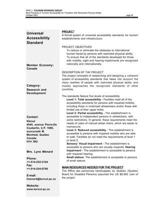 APEC – TOURISM WORKING GROUP
Best Practices in Tourism Accessibility for Travellers with Restricted Physical Ability
October 2003                                                                                   page 54




                                         PROJECT
Universal                                A formal system of universal accessibility standards for tourism
Accessibility                            establishments and infrastructure.
Standard
                                         PROJECT OBJECTIVES
                                         • To reduce or eliminate the obstacles to international
                                           tourism faced by persons with restricted physical ability;
                                         • To ensure that all of the standards developed for those
                                           with mobility, sight and hearing impairments are recognized
                                           nationally and internationally.
Member Economy:
Canada
                                         DESCRIPTION OF THE PROJECT
                                         The project consisted of researching and designing a coherent
                                         system of accessibility standards that takes into account the
                                         many realities of people with restricted physical ability and
Category:                                closely approaches the recognized standards of other
Research and                             countries.
Development
                                         The standards feature five levels of accessibility:
                                         • Level 1: Total accessibility - Facilities meet all of the
                                            accessibility standards for persons with impaired mobility,
                                            including those in motorized wheelchairs and/or those with
                                            limited use of their upper limbs;
                                         • Level 2: Partial accessibility - The establishment is
Contact:                                    accessible to independent persons in wheelchairs, with
                                            some restrictions. In general, these requirements meet the
Kéroul
                                            needs of users of manual wheel chairs, which are easier to
4545, avenue Pierre-De
                                            manoeuvre;
Coubertin, C.P. 1000,
                                         • Level 3: Reduced accessibility - The establishment is
succursale M.
                                            accessible to persons with impaired mobility who are able
Montréal, Quebec
                                            to walk. Facilities do not meet the requirements of level 1
Canada
                                            or level 2;
H1V 3R2
                                         • Sensory: Visual impairment - The establishment is
                                            accessible to persons who are visually impaired. Hearing
                                            impairment - The establishment is accessible to persons
Mrs. Lyne Ménard
                                            with impaired hearing;
                                         • Small stature: The establishment is accessible to persons
Phone:
                                            of small stature.
+1-514-252-3104
Fax:
+1-514-254-0766                          MAIN RESOURCES NEEDED FOR THE PROJECT
                                         The Office des personnes handicapées du Québec (Quebec
                                         Board for Disabled Persons) assumed the US $6,900 cost of
E-mail:
                                         the project
lmenard@keroul.qc.ca

Website:
www.keroul.qc.ca
 