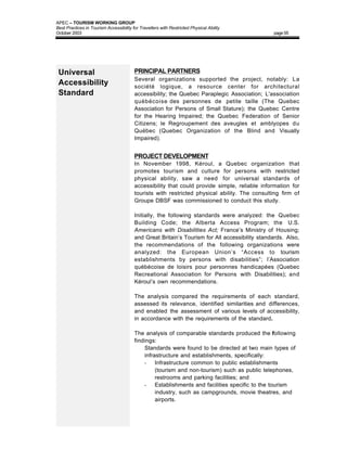 APEC – TOURISM WORKING GROUP
Best Practices in Tourism Accessibility for Travellers with Restricted Physical Ability
October 2003                                                                                    page 55




 Universal                               PRINCIPAL PARTNERS
                                         Several organizations supported the project, notably: La
 Accessibility                           société logique, a resource center for architectural
 Standard                                accessibility; the Quebec Paraplegic Association; L'association
                                         québécoise des personnes de petite taille (The Quebec
                                         Association for Persons of Small Stature); the Quebec Centre
                                         for the Hearing Impaired; the Quebec Federation of Senior
                                         Citizens; le Regroupement des aveugles et amblyopes du
                                         Québec (Quebec Organization of the Blind and Visually
                                         Impaired).


                                         PROJECT DEVELOPMENT
                                         In November 1998, Kéroul, a Quebec organization that
                                         promotes tourism and culture for persons with restricted
                                         physical ability, saw a need for universal standards of
                                         accessibility that could provide simple, reliable information for
                                         tourists with restricted physical ability. The consulting firm of
                                         Groupe DBSF was commissioned to conduct this study.

                                         Initially, the following standards were analyzed: the Quebec
                                         Building Code; the Alberta Access Program; the U.S.
                                         Americans with Disabilities Act; France’s Ministry of Housing;
                                         and Great Britain’s Tourism for All accessibility standards. Also,
                                         the recommendations of the following organizations were
                                         analyzed: the European Union’s “Access to tourism
                                         establishments by persons with disabilities”; l’Association
                                         québécoise de loisirs pour personnes handicapées (Quebec
                                         Recreational Association for Persons with Disabilities); and
                                         Kéroul’s own recommendations.

                                         The analysis compared the requirements of each standard,
                                         assessed its relevance, identified similarities and differences,
                                         and enabled the assessment of various levels of accessibility,
                                         in accordance with the requirements of the standard.

                                         The analysis of comparable standards produced the following
                                         findings:
                                         • Standards were found to be directed at two main types of
                                             infrastructure and establishments, specifically:
                                             - Infrastructure common to public establishments
                                                  (tourism and non-tourism) such as public telephones,
                                                  restrooms and parking facilities; and
                                             - Establishments and facilities specific to the tourism
                                                  industry, such as campgrounds, movie theatres, and
                                                  airports.
 