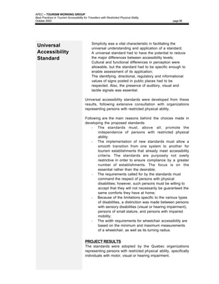 APEC – TOURISM WORKING GROUP
Best Practices in Tourism Accessibility for Travellers with Restricted Physical Ability
October 2003                                                                                     page 56




                                         •     Simplicity was a vital characteristic in facilitating the
 Universal                                     universal understanding and application of a standard;
 Accessibility                           •     A universal standard had to have the potential to reduce
 Standard                                      the major differences between accessibility levels;
                                         •     Cultural and functional differences in perception were
                                               allowable, but the standard had to be specific enough to
                                               enable assessment of its application;
                                         •     The identifying, directional, regulatory and informational
                                               values of signs posted in public places had to be
                                               respected. Also, the presence of auditory, visual and
                                               tactile signals was essential.

                                         Universal accessibility standards were developed from these
                                         results, following extensive consultation with organizations
                                         representing persons with restricted physical ability.

                                         Following are the main reasons behind the choices made in
                                         developing the proposed standards:
                                             - The standards must, above all, promote the
                                                 independence of persons with restricted physical
                                                 ability;
                                             - The implementation of new standards must allow a
                                                 smooth transition from one system to another for
                                                 tourism establishments that already meet accessibility
                                                 criteria. The standards are purposely not overly
                                                 restrictive in order to ensure compliance by a greater
                                                 number of establishments. The focus is on the
                                                 essential rather than the desirable;
                                             - The requirements called for by the standards must
                                                 command the respect of persons with physical
                                                 disabilities; however, such persons must be willing to
                                                 accept that they will not necessarily be guaranteed the
                                                 same comforts they have at home;
                                             - Because of the limitations specific to the various types
                                                 of disabilities, a distinction was made between persons
                                                 with sensory disabilities (visual or hearing impairment),
                                                 persons of small stature, and persons with impaired
                                                 mobility;
                                             - The width requirements for wheelchair accessibility are
                                                 based on the minimum and maximum measurements
                                                 of a wheelchair, as well as its turning radius.


                                         PROJECT RESULTS
                                         The standards were adopted by the Quebec organizations
                                         representing persons with restricted physical ability, specifically
                                         individuals with motor, visual or hearing impairment.
 