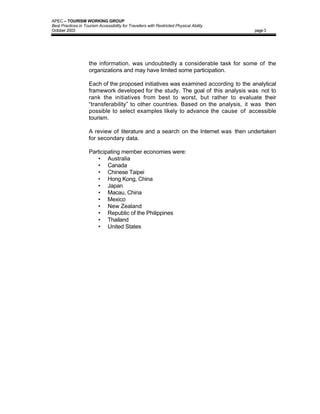 APEC – TOURISM WORKING GROUP
Best Practices in Tourism Accessibility for Travellers with Restricted Physical Ability
October 2003                                                                              page 3




                     the information, was undoubtedly a considerable task for some of the
                     organizations and may have limited some participation.

                     Each of the proposed initiatives was examined according to the analytical
                     framework developed for the study. The goal of this analysis was not to
                     rank the initiatives from best to worst, but rather to evaluate their
                     “transferability” to other countries. Based on the analysis, it was then
                     possible to select examples likely to advance the cause of accessible
                     tourism.

                     A review of literature and a search on the Internet was then undertaken
                     for secondary data.

                     Participating member economies were:
                        • Australia
                        • Canada
                        • Chinese Taipei
                        • Hong Kong, China
                        • Japan
                        • Macau, China
                        • Mexico
                        • New Zealand
                        • Republic of the Philippines
                        • Thailand
                        • United States
 