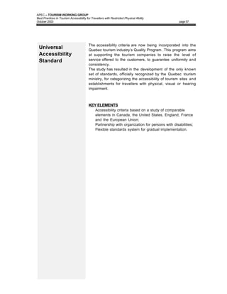 APEC – TOURISM WORKING GROUP
Best Practices in Tourism Accessibility for Travellers with Restricted Physical Ability
October 2003                                                                                      page 57




                                          The accessibility criteria are now being incorporated into the
 Universal                                Quebec tourism industry’s Quality Program. This program aims
 Accessibility                            at supporting the tourism companies to raise the level of
 Standard                                 service offered to the customers, to guarantee uniformity and
                                          consistency.
                                          The study has resulted in the development of the only known
                                          set of standards, officially recognized by the Quebec tourism
                                          ministry, for categorizing the accessibility of tourism sites and
                                          establishments for travellers with physical, visual or hearing
                                          impairment.



                                          KEY ELEMENTS
                                          •    Accessibility criteria based on a study of comparable
                                               elements in Canada, the United States, England, France
                                               and the European Union;
                                          •    Partnership with organization for persons with disabilities;
                                          •    Flexible standards system for gradual implementation.
 