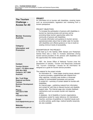 APEC – TOURISM WORKING GROUP
Best Practices in Tourism Accessibility for Travellers with Restricted Physical Ability
October 2003                                                                                     page 59




                                          PROJECT
 The Tourism                              An information kit on tourists with disabilities, covering topics
 Challenge –                              such as accommodation, legislation and marketing from a
                                          tourism perspective.
 Access for All
                                          PROJECT OBJECTIVES
                                          • To increase the participation of persons with disabilities in
                                            tourism by improving access and services and by
                                            promoting these tourism opportunities within the
 Member Economy:
                                            community of persons with disabilities;
 Australia
                                          • To provide information and guidance to tourism service
                                            operators/providers about how to better cater for tourists
                                            with disabilities and offered guidance on how to build on
                                            existing minimum levels of accessibility.
 Category:
 Information and
 Promotion                                DESCRIPTION OF THE PROJECT
                                          In the lead up to the Sydney 2000 Olympic and Paralympic
                                          Games there was a need to increase awareness among
                                          tourism service providers of the persons with disabilities and
                                          the opportunities this market presents.

                                          In 1997, the former Office of National Tourism (now the
 Contact:                                 Department of Industry, Tourism and Resources) produced
                                          The Tourism Challenge – Access for All information kit
 Tourism Division
                                          designed as a guide for tourism service providers.
 Level 1, 33 Allara street
 GPO Box 9839
                                          The material for the project include:
 Canberra, ACT 2600
                                          • An information kit – loose pages covering issues relevant
 Australia
                                             to service providers, supplemented with material from
                                             other agencies, including case studies or showcase
 Mrs. Trudi Ridge
                                             profiles of commendable businesses and services;
 Regional and Niche
                                          • A contact kit – summary of contact details for tourists with
 Tourism
                                             disabilities;
 Business Development
                                          • An Internet page – publishing material from information
 Group
                                             and contact kit, with links to relevant tourism and disability
                                             support sites. The Internet page also includes feedback
 Phone:
 +612-6213-7084                              mechanisms such as access counter and response
 Fax:                                        option;
 +612-6213-7093                           • A database - list of disability or tourism organizations,
                                             publications sorted for ready reference; for international
 E-mail:                                     inquiries, summary of guidelines on important issues such
 trudi.ridge@industry.gov.au                 as airline policies, guide dogs, medical benefits reciprocity
                                             are also available.
 Website:
 www.industry.gov.au
 