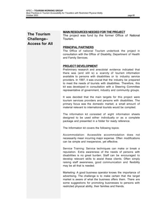 APEC – TOURISM WORKING GROUP
Best Practices in Tourism Accessibility for Travellers with Restricted Physical Ability
October 2003                                                                                   page 60




                                         MAIN RESOURCES NEEDED FOR THE PROJECT
 The Tourism                             The project was fund by the former Office of National
 Challenge–                              Tourism.
 Access for All
                                         PRINCIPAL PARTNERS
                                         The Office of national Tourism undertook the project in
                                         consultation with the Office of Disability, Department of Health
                                         and Family Services.


                                         PROJECT DEVELOPMENT
                                         Preliminary research and anecdotal evidence indicated that
                                         there was (and still is) a scarcity of tourism information
                                         available to persons with disabilities or to industry service
                                         providers. In 1997, it was crucial that the industry be prepared
                                         to meet the needs of tourists with disabilities. Therefore, this
                                         kit was developed in consultation with a Steering Committee
                                         representative of government, industry and community groups.

                                         It was decided that the main targets for this project were
                                         tourism services providers and persons with disabilities. The
                                         primary focus was the domestic market; a small amount of
                                         material relevant to international tourists would be compiled.

                                         The information kit consisted of eight information sheets
                                         designed to be used either individually or as a complete
                                         package and presented in a folder for ready reference.

                                         The Information kit covers the following topics:

                                         Accommodation: Accessible accommodation does not
                                         necessarily mean incurring major expense. Often modifications
                                         can be simple and inexpensive, yet effective.

                                         Service Training: Service techniques can make or break a
                                         reputation. Extra awareness of the needs of persons with
                                         disabilities is no great burden. Staff can be encouraged to
                                         develop relevant skills to assist these clients. Often simply
                                         raising staff awareness, good communication and flexibility
                                         may be all that is needed.

                                         Marketing: A good business operator knows the importance of
                                         advertising. The challenge is to make certain that the target
                                         market is aware of what the business offers them. There are
                                         some suggestions for promoting businesses to persons with
                                         restricted physical ability, their families and friends.
 