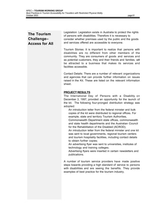 APEC – TOURISM WORKING GROUP
Best Practices in Tourism Accessibility for Travellers with Restricted Physical Ability
October 2003                                                                                      page 61




                                          Legislation: Legislation exists in Australia to protect the rights
  The Tourism                             of persons with disabilities. Therefore it is necessary to
  Challenge–                              consider whether premises used by the public and the goods
                                          and services offered are accessible to everyone.
  Access for All
                                          Tourism Stories: It is important to realize that persons with
                                          disabilities are no different from other members of the
                                          community. They are consumers of goods and services and
                                          as potential customers, they and their friends and families, will
                                          be attracted to a business that makes its services and
                                          facilities accessible.

                                          Contact Details: There are a number of relevant organizations
                                          and agencies that can provide further information on issues
                                          raised in the Kit. These are listed on the relevant information
                                          sheet.


                                          PROJECT RESULTS
                                          The International Day of Persons with a Disability on
                                          December 3, 1997, provided an opportunity for the launch of
                                          the kit. The following four-pronged distribution strategy was
                                          adopted:
                                          • An introduction letter from the federal minister and bulk
                                              copies of the kit were distributed to regional offices. For
                                              example, state and territory Tourism Authorities,
                                              Commonwealth Department state offices, commonwealth
                                              and state health departments and the Australian Council
                                              for the Rehabilitation of the Disabled (ACROD);
                                          • An introduction letter from the federal minister and one kit
                                              was sent to local governments, regional tourism centers
                                              and tourism hospitality facilities, including contact details
                                              to obtain further copies;
                                          • An advertising flyer was sent to universities, institutes of
                                              technology and training colleges;
                                          • Advertising flyers were inserted in certain newsletters and
                                              publications.

                                          A number of tourism service providers have made positive
                                          steps towards providing a high standard of service to persons
                                          with disabilities and are seeing the benefits. They provide
                                          examples of best practice for the tourism industry.
 