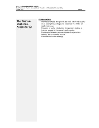 APEC – TOURISM WORKING GROUP
Best Practices in Tourism Accessibility for Travellers with Restricted Physical Ability
October 2003                                                                                    page 62




                                         KEY ELEMENTS
 The Tourism                             •     Information sheets designed to be used either individually
 Challenge–                                    or as a complete package and presented in a folder for
                                               ready reference;
 Access for All                          •     Provision of useful introduction for operators looking to
                                               improve service to the special needs market;
                                         •     Partnership between representatives of government,
                                               industry and community groups;
                                         •     Effective distribution strategy.
 