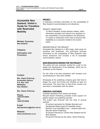 APEC – TOURISM WORKING GROUP
Best Practices in Tourism Accessibility for Travellers with Restricted Physical Ability
October 2003                                                                                    page 63




                                                 PROJECT
 Accessible New                                  A publication providing information on the accessibility of
 Zealand, Visitor’s                              New Zealand’s accommodations and attractions.
 Guide for Travellers
 with Restricted                                 PROJECT OBJECTIVES
 Mobility                                        • To inform travellers, tourism decision makers, visitor
                                                   information providers and inbound tour operators on
                                                   the accessibility of accommodations and attractions;
                                                 • To create an awareness of the value of persons with
                                                   disabilities as a consumer market to the tourism
 Member Economy:                                   sector.
 New Zealand

                                                 DESCRIPTION OF THE PROJECT
 Category:                                       Accessible New Zealand is a 300+-page visitor guide for
                                                 travellers with disabilities. The publication provides
 Information and                                 information on the accessibility of New Zealand's best
 Promotion                                       known attractions and includes a list of accessible
                                                 accommodation options.


                                                 MAIN RESOURCES NEEDED FOR THE PROJECT
                                                 The author and one contractor worked for a year on the
                                                 design and development of the database, which can be
                                                 accessed via the Internet.

                                                 For the visits of all sites assistance with transport and
 Contact:                                        accompanying on trips were needed.
 Mrs. Alexia Pickering -
 Accessible Options                              Employees at the publishing company gave their time to
 P.O. Box 7227,                                  design the cover and format and checked all data for
 Wellington,                                     inaccuracies. This work took at least three months and
 New Zealand                                     was done in consultation with the author.

 Mrs. Alexia Pickering                           PRINCIPAL PARTNERS
                                                 Volunteer assistance from friends and family.
 Phone:                                          McLaren Brown Publishing provided in-kind support for
 +644-976-9944
                                                 graphic design and publishing services.
 Fax:
                                                 The project was financed with the help of several
 +644-976-9940
                                                 partners:
                                                 • 20 percent sponsored by Waikato Business and
 E-mail:
                                                     Development Board (grant for feasibility study),
 alexiapickering@clear.net.nz
                                                     Monkton Trust (charitable trust) – research grant and
                                                     McLaren Brown Publishing;
 Website:
                                                 • 30 percent financed by Tourism New Zealand and Air
 www.travelaxess.co.nz
                                                     New Zealand;
                                                 • 50 percent financed by the author, Alexia Pickering.
 