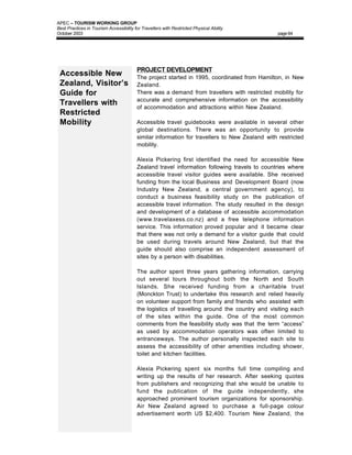 APEC – TOURISM WORKING GROUP
Best Practices in Tourism Accessibility for Travellers with Restricted Physical Ability
October 2003                                                                                   page 64




                                         PROJECT DEVELOPMENT
 Accessible New                          The project started in 1995, coordinated from Hamilton, in New
 Zealand, Visitor’s                      Zealand.
 Guide for                               There was a demand from travellers with restricted mobility for
                                         accurate and comprehensive information on the accessibility
 Travellers with                         of accommodation and attractions within New Zealand.
 Restricted
 Mobility                                Accessible travel guidebooks were available in several other
                                         global destinations. There was an opportunity to provide
                                         similar information for travellers to New Zealand with restricted
                                         mobility.

                                         Alexia Pickering first identified the need for accessible New
                                         Zealand travel information following travels to countries where
                                         accessible travel visitor guides were available. She received
                                         funding from the local Business and Development Board (now
                                         Industry New Zealand, a central government agency), to
                                         conduct a business feasibility study on the publication of
                                         accessible travel information. The study resulted in the design
                                         and development of a database of accessible accommodation
                                         (www.travelaxess.co.nz) and a free telephone information
                                         service. This information proved popular and it became clear
                                         that there was not only a demand for a visitor guide that could
                                         be used during travels around New Zealand, but that the
                                         guide should also comprise an independent assessment of
                                         sites by a person with disabilities.

                                         The author spent three years gathering information, carrying
                                         out several tours throughout both the North and South
                                         Islands. She received funding from a charitable trust
                                         (Monckton Trust) to undertake this research and relied heavily
                                         on volunteer support from family and friends who assisted with
                                         the logistics of travelling around the country and visiting each
                                         of the sites within the guide. One of the most common
                                         comments from the feasibility study was that the term “access”
                                         as used by accommodation operators was often limited to
                                         entranceways. The author personally inspected each site to
                                         assess the accessibility of other amenities including shower,
                                         toilet and kitchen facilities.

                                         Alexia Pickering spent six months full time compiling and
                                         writing up the results of her research. After seeking quotes
                                         from publishers and recognizing that she would be unable to
                                         fund the publication of the guide independently, she
                                         approached prominent tourism organizations for sponsorship.
                                         Air New Zealand agreed to purchase a full-page colour
                                         advertisement worth US $2,400. Tourism New Zealand, the
 