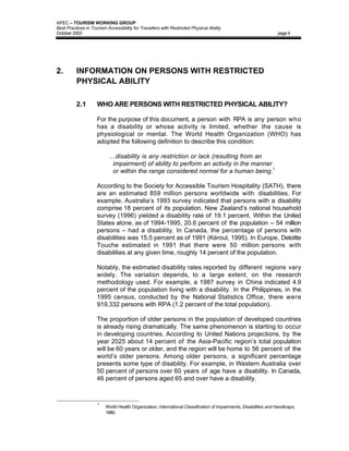 APEC – TOURISM WORKING GROUP
Best Practices in Tourism Accessibility for Travellers with Restricted Physical Ability
October 2003                                                                                                       page 4




2.        INFORMATION ON PERSONS WITH RESTRICTED
          PHYSICAL ABILITY

          2.1        WHO ARE PERSONS WITH RESTRICTED PHYSICAL ABILITY?

                     For the purpose of this document, a person with RPA is any person who
                     has a disability or whose activity is limited, whether the cause is
                     physiological or mental. The World Health Organization (WHO) has
                     adopted the following definition to describe this condition:

                           …disability is any restriction or lack (resulting from an
                            impairment) of ability to perform an activity in the manner
                            or within the range considered normal for a human being.1

                     According to the Society for Accessible Tourism Hospitality (SATH), there
                     are an estimated 859 million persons worldwide with disabilities. For
                     example, Australia’s 1993 survey indicated that persons with a disability
                     comprise 18 percent of its population. New Zealand’s national household
                     survey (1996) yielded a disability rate of 19.1 percent. Within the United
                     States alone, as of 1994-1995, 20.6 percent of the population – 54 million
                     persons – had a disability. In Canada, the percentage of persons with
                     disabilities was 15.5 percent as of 1991 (Kéroul, 1995). In Europe, Deloitte
                     Touche estimated in 1991 that there were 50 million persons with
                     disabilities at any given time, roughly 14 percent of the population.

                     Notably, the estimated disability rates reported by different regions vary
                     widely. The variation depends, to a large extent, on the research
                     methodology used. For example, a 1987 survey in China indicated 4.9
                     percent of the population living with a disability. In the Philippines, in the
                     1995 census, conducted by the National Statistics Office, there were
                     919,332 persons with RPA (1.2 percent of the total population).

                     The proportion of older persons in the population of developed countries
                     is already rising dramatically. The same phenomenon is starting to occur
                     in developing countries. According to United Nations projections, by the
                     year 2025 about 14 percent of the Asia-Pacific region’s total population
                     will be 60 years or older, and the region will be home to 56 percent of the
                     world’s older persons. Among older persons, a significant percentage
                     presents some type of disability. For example, in Western Australia over
                     50 percent of persons over 60 years of age have a disability. In Canada,
                     46 percent of persons aged 65 and over have a disability.



                     1
                         World Health Organization, International Classification of Impairments, Disabilities and Handicaps,
                         1980.
 
