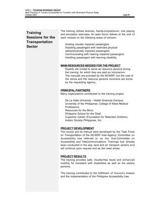 APEC – TOURISM WORKING GROUP
Best Practices in Tourism Accessibility for Travellers with Restricted Physical Ability
October 2003                                                                                      page 69




                                         The training utilizes lectures, hands-on/practicum, role playing
 Training                                and simulation exercises. An open forum follows at the end of
 Sessions for the                        each module on the following areas of concern:
 Transportation
                                         •     Guiding visually impaired passengers;
 Sector                                  •     Assisting passengers with restricted physical
                                               ability/physically impaired passengers;
                                         •     Communicating with hearing impaired passengers;
                                         •     Handling passengers with learning disability.


                                         MAIN RESOURCES NEEDED FOR THE PROJECT
                                         •     Experts are invited to serve as resource persons during
                                               the training, for which they are paid an honorarium.
                                         •     The manuals are provided by the NCWDP, but the cost of
                                               the venue and the resource persons honoraria are borne
                                               by the requesting agency.


                                         PRINCIPAL PARTNERS
                                         Many organizations contributed to the training project:

                                         •     De La Salle University - Health Sciences Campus;
                                         •     University of the Philippines, College of Allied Medical
                                               Professions;
                                         •     Resources for the Blind;
                                         •     Philippine School for the Deaf;
                                         •     Cupertino Center (Foundation for Retarded Children);
                                         •     Autism Society Philippines, Inc.


                                         PROJECT DEVELOPMENT
                                         The course and its manual were developed by the Task Force
                                         on Transportation of the NCWDP Inter-Agency Committee on
                                         Accessibility now referred to as the Sub-Committee on
                                         Accessibility and Telecommunications. Trainings has already
                                         been conducted in the sea, land and air transport sectors and
                                         will continue upon request and as the need arises.


                                         PROJECT RESULTS
                                         The training provides safe, trouble-free travel and enhanced
                                         mobility for travellers with disabilities as well as the elderly
                                         persons.

                                         The training contributed to the fulfillment of Council’s mission
                                         and the implementation of the Philippine Accessibility Law.
 