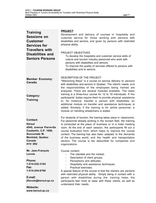 APEC – TOURISM WORKING GROUP
Best Practices in Tourism Accessibility for Travellers with Restricted Physical Ability
October 2003                                                                                    page 71




                                          PROJECT
 Training                                 Development and delivery of courses in hospitality and
 Sessions on                              customer service for those working with persons with
 Customer                                 disabilities and seniors, and given by persons with restricted
                                          physical ability.
 Services for
 Travellers with
                                          PROJECT OBJECTIVES
 Disabilities and                         • To develop the hospitality and customer service skills of
 Seniors Persons                            culture and tourism industry personnel who work with
                                            persons with disabilities and seniors;
                                          • To improve the quality of services offered to persons with
                                            disabilities and to seniors.


                                          DESCRIPTION OF THE PROJECT
 Member Economy:
                                          “Welcoming Ways” is a course on service delivery to persons
 Canada
                                          with disabilities and seniors in Quebec. The client's needs and
                                          the responsibilities of the employees being trained are
                                          analyzed. There are several modules available. The basic
                                          training is a three-hour course for 12 to 18 individuals. If the
 Category:
                                          participants' duties require them to provide physical assistance
 Training                                 or, for instance, transfer a person with disabilities, an
                                          additional module on transfer and assistance techniques is
                                          added. Similarly, if the training is for airline personnel, a
                                          module on handling wheelchairs is added.

                                          For students of tourism, the training takes place in classrooms.
 Contact:                                 For personnel already working in the tourism field, the training
 Kéroul                                   is conducted at the place of business or in a hotel meeting
 4545, avenue Pierre-De                   room. At the end of each session, the participants fill out a
 Coubertin, C.P. 1000,                    course evaluation form, which helps to improve the course
 Succursale M.                            content. The training has also been adapted to the demands
 Montréal, Quebec                         of the business world, and the health and transportation
 Canada                                   sectors. The course is tax deductible for companies and
 H1V 3R2                                  organizations.

 Mr. Jean-François                        Course content:
 Lavoie                                       - The clientele and the market;
                                              - Description of client groups;
 Phone:                                       - Perceptions and attitudes;
 1-514-252-3104                               - Hospitality and assistance techniques;
 Fax:                                         - Practical exercises.
 1-514-254-0766                           A special feature of the course is that the trainers are persons
                                          with restricted physical ability. Simply being in contact with a
 E-mail:                                  person with disabilities during the training helps the
 jflavoie@keroul.qc.ca                    participants feel more at ease with these clients, as well as
                                          understand their needs.
 Website:
 www.keroul.qc.ca
 