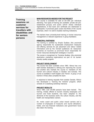 APEC – TOURISM WORKING GROUP
Best Practices in Tourism Accessibility for Travellers with Restricted Physical Ability
October 2003                                                                                    page 72




                                          MAIN RESOURCES NEEDED FOR THE PROJECT
 Training                                 The course is available for sale at US $45 per individual
 sessions on                              attending. Two types of training are available: private (for pre-
 customer                                 established groups) and public (which allows individual
                                          registrations). A fact book and certificate are distributed to
 services for                             participants. A provincial grant covers two-thirds of the course
 travellers with                          expenses, when it is sold to Quebec learning institutions.
 disabilities and
                                          The trainers have university-level training in human resources
 for seniors
                                          management or relevant experience in group facilitation.
 persons
                                          PRINCIPAL PARTNERS
                                          The training is certified by Emploi Québec (the provincial
                                          agency responsible for sustainable employment measures
                                          and offering services for job placement and labour market
                                          information) and by the Conseil québécois de ressources
                                          humaines en tourisme (a provincial forum responsible for
                                          human resources development strategies in tourism.
                                          The course is recognized by Tourisme Québec (the provincial
                                          destination marketing organization) as part of its tourism
                                          industry quality program.

                                          PROJECT DEVELOPMENT
                                          The course has been available since 1983. Kéroul has one
                                          staff member dedicated to refining and improving the course
                                          and another who markets the course to members of the
                                          tourism and cultural industry in Quebec and Canada. The
                                          course is available in both English and French. A group of six
                                          trainers in three cities complete the team.

                                          In response to training requests from outside Canada, Kéroul
                                          has developed a “training the trainers” program, which
                                          consists of a weeklong workshop intensive.

                                          PROJECT RESULTS
                                          Since 1983, over 20,000 persons have been trained. The
                                          training, initially offered to tourism industry employees and
                                          tourism and hotel students, has been adapted to the
                                          demands of the business world, the culture industry, and the
                                          health and transportation sectors.

                                          Air, motor coach and public urban transit carriers and a
                                          number of employees of museums and tourist attractions,
                                          hotels, and now financial institutions and government have
                                          also taken the training.
 