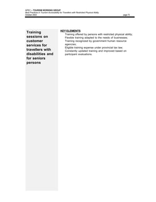 APEC – TOURISM WORKING GROUP
Best Practices in Tourism Accessibility for Travellers with Restricted Physical Ability
October 2003                                                                                       page 73




                                         KEY ELEMENTS
 Training                                •     Training offered by persons with restricted physical ability;
 sessions on                             •     Flexible training adapted to the needs of businesses;
 customer                                •     Training recognized by government human resource
                                               agencies;
 services for
                                         •     Eligible training expense under provincial tax law;
 travellers with                         •     Constantly updated training and improved based on
 disabilities and                              participant evaluations.
 for seniors
 persons
 