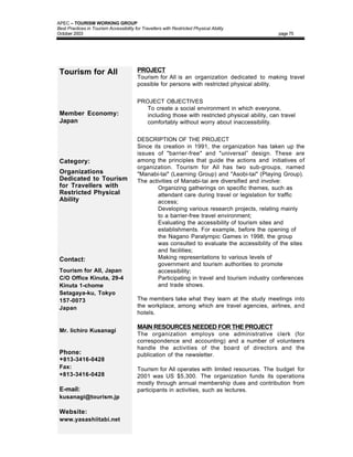 APEC – TOURISM WORKING GROUP
Best Practices in Tourism Accessibility for Travellers with Restricted Physical Ability
October 2003                                                                                    page 75




 Tourism for All                         PROJECT
                                         Tourism for All is an organization dedicated to making travel
                                         possible for persons with restricted physical ability.


                                         PROJECT OBJECTIVES
                                         • To create a social environment in which everyone,
 Member Economy:                           including those with restricted physical ability, can travel
 Japan                                     comfortably without worry about inaccessibility.


                                         DESCRIPTION OF THE PROJECT
                                         Since its creation in 1991, the organization has taken up the
                                         issues of "barrier-free" and "universal” design. These are
 Category:                               among the principles that guide the actions and initiatives of
                                         organization. Tourism for All has two sub-groups, named
 Organizations                           "Manabi-tai" (Learning Group) and "Asobi-tai" (Playing Group).
 Dedicated to Tourism                    The activities of Manabi-tai are diversified and involve:
 for Travellers with                         • Organizing gatherings on specific themes, such as
 Restricted Physical                             attendant care during travel or legislation for traffic
 Ability                                         access;
                                             • Developing various research projects, relating mainly
                                                 to a barrier-free travel environment;
                                             • Evaluating the accessibility of tourism sites and
                                                 establishments. For example, before the opening of
                                                 the Nagano Paralympic Games in 1998, the group
                                                 was consulted to evaluate the accessibility of the sites
                                                 and facilities;
 Contact:                                    • Making representations to various levels of
                                                 government and tourism authorities to promote
 Tourism for All, Japan                          accessibility;
 C/O Office Kinuta, 29-4                     • Participating in travel and tourism industry conferences
 Kinuta 1-chome                                  and trade shows.
 Setagaya-ku, Tokyo
 157-0073                                The members take what they learn at the study meetings into
 Japan                                   the workplace, among which are travel agencies, airlines, and
                                         hotels.

                                         MAIN RESOURCES NEEDED FOR THE PROJECT
 Mr. Iichiro Kusanagi
                                         The organization employs one administrative clerk (for
                                         correspondence and accounting) and a number of volunteers
                                         handle the activities of the board of directors and the
 Phone:                                  publication of the newsletter.
 +813-3416-0428
 Fax:                                    Tourism for All operates with limited resources. The budget for
 +813-3416-0428                          2001 was US $5,300. The organization funds its operations
                                         mostly through annual membership dues and contribution from
 E-mail:                                 participants in activities, such as lectures.
 kusanagi@tourism.jp

 Website:
 www.yasashiitabi.net
 