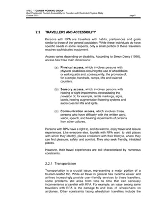 APEC – TOURISM WORKING GROUP
Best Practices in Tourism Accessibility for Travellers with Restricted Physical Ability
October 2003                                                                                page 5




          2.2        TRAVELLERS AND ACCESSIBILITY

                     Persons with RPA are travellers with habits, preferences and goals
                     similar to those of the general population. While these individuals do have
                     specific needs in some respects, only a small portion of these travellers
                     requires sophisticated equipment.

                     Access varies depending on disability. According to Simon Darcy (1998),
                     access has three main dimensions:

                               (a) Physical access, which involves persons with
                                   physical disabilities requiring the use of wheelchairs
                                   or walking aids and, consequently, the provision of,
                                   for example, handrails, ramps, lifts and lowered
                                   counters.

                               (b) Sensory access, which involves persons with
                                   hearing or sight impairments, necessitating the
                                   provision of, for example, tactile markings, signs,
                                   labels, hearing augmentation-listening systems and
                                   audio cues for lifts and lights.

                               (c) Communication access, which involves those
                                   persons who have difficulty with the written word,
                                   vision, speech, and hearing impairments of persons
                                   from other cultures.

                     Persons with RPA have a right to, and do want to, enjoy travel and leisure
                     experiences. Like everyone else, tourists with RPA want to visit places
                     with which they identify, places consistent with their lifestyle, where they
                     can find pleasure, safety and comfort. They also seek friendly, inhabited
                     places.

                     However, their travel experiences are still characterized by numerous
                     constraints.


                     2.2.1 Transportation

                     Transportation is a crucial issue, representing a major portion of a
                     tourism-related trip. While air travel in general has become easier and
                     airlines increasingly provide user-friendly services to these travellers,
                     some problems still arise from time to time that can seriously
                     inconvenience a traveller with RPA. For example, an issue among some
                     travellers with RPA is the damage to and loss of wheelchairs on
                     airplanes. Other constraints facing wheelchair travellers include the
 