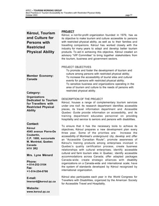APEC – TOURISM WORKING GROUP
Best Practices in Tourism Accessibility for Travellers with Restricted Physical Ability
October 2003                                                                                    page 77




                                         PROJECT
 Kéroul, Tourism                         Kéroul, a not-for-profit organization founded in 1979, has as
 and Culture for                         its objective to make tourism and culture accessible to persons
 Persons with                            with restricted physical ability, as well as to their families and
                                         travelling companions. Kéroul has worked closely with the
 Restricted                              industry for many years to adapt and develop better tourism
 Physical Ability                        products. To aid in achieving this objective, Kéroul created an
                                         advisory “VIP Committee” to bring together stakeholders from
                                         the tourism, business and government sectors.


                                         PROJECT OBJECTIVES
                                         • To promote and foster the development of tourism and
                                           culture among persons with restricted physical ability;
 Member Economy:                         • To increase the accessibility of tourist sites and cultural
 Canada                                    events for persons with restricted physical ability;
                                         • To sensitize business and organizations operating in the
                                           area of tourism and culture to the needs of persons with
                                           restricted physical ability.
 Category:
 Organizations
                                         DESCRIPTION OF THE PROJECT
 Dedicated to Tourism
                                         Kéroul, houses a range of complementary tourism services
 for Travellers with
                                         under one roof. Its research department identifies accessible
 Restricted Physical
                                         places, its travel information department and Accessible
 Ability
                                         Quebec Guide provide information on accessibility, and its
                                         training department educates personnel on providing
                                         hospitality and service to seniors and persons with disabilities.
 Contact:
                                         To ensure that it has the necessary tools to achieve its
 Kéroul                                  objectives, Kéroul prepares a new development plan every
 4545 avenue Pierre-De                   three year. Some of the priorities are:          Increase the
 Coubertin,                              accessibility of Montreal’s underground city; develop and offer
 C.P. 1000, succursale                   an “Accessible Canadian Route”; promote awareness of
 M. Montréal, Quebec                     Kéroul’s training products among enterprises involved in
 Canada                                  Quebec’s quality certification process; create business
 H1V 3R2                                 relationships with cultural enterprises; identify accessible
                                         cultural and farm tourism sites in Quebec; identify accessible
 Mrs. Lyne Ménard                        accommodations across Canada; offer adapted packages
                                         Canada-wide; create strategic alliances with disability
 Phone:
                                         organizations on a Canada-wide and international scale; have
 +-514-252-3104
                                         the system of standards developed by Kéroul recognized by
 Fax:
                                         international organization.
 +1-514-254-0766
                                         Kéroul also participates each year in the World Congress for
 E-mail:
                                         Travellers with Disabilities, organized by the American Society
 lmenard@keroul.qc.ca
                                         for Accessible Travel and Hospitality.
 Website:
 www.keroul.qc.ca
 
