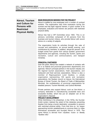 APEC – TOURISM WORKING GROUP
Best Practices in Tourism Accessibility for Travellers with Restricted Physical Ability
October 2003                                                                                   page 78




 Kéroul, Tourism                         MAIN RESOURCES NEEDED FOR THE PROJECT
                                         Kéroul is staffed by nine employees and a number of contract
 and Culture for                         workers. The organization also hires evaluators during the
 Persons with                            summer and has eight regional trainers. A good number of its
                                         employees, evaluators and trainers are persons with restricted
 Restricted
                                         physical ability.
 Physical Ability
                                         Kéroul has had a VIP Committee since 1993. This is an
                                         advisory committee composed of 30 persons from the
                                         business and tourism milieus, who provide Kéroul with sound
                                         advice on a variety of subjects.

                                         The organization funds its activities through the sale of
                                         courses and publications, an annual benefit evening, and
                                         contributions by members. In addition, almost 60 percent of its
                                         budget comes from grants from various Quebec government
                                         departments and agencies, including the tourism, sports and
                                         recreation, culture and communications, and transport
                                         ministries.

                                         PRINCIPAL PARTNERS
                                         Over the years, Kéroul has created a network of contacts with
                                         30 or so federal and provincial government departments and
                                         agencies. Kéroul’s principal partners in the tourism industry are
                                         the regional tourism associations, hotel associations, and
                                         restaurant and food services associations. Kéroul is also a
                                         member of Regroupement Loisir Québec, a private
                                         organization representing 105 sports and recreation
                                         associations, the Quebec council on leisure, the International
                                         Bureau of Social Tourism, the Board of Trade of Metropolitan
                                         Montréal, the confederation of provincial organizations for
                                         disabled persons, Tourism Montréal, and Culture Montréal.

                                         Private partners also support Kéroul, such as Van-Action, a
                                         company dedicated to manufacturing accessible taxis and
                                         accessible shuttles, which has put an adapted van at the
                                         organization’s disposal.
                                         PROJECT DEVELOPMENT
                                         While hitchhiking in his wheelchair, in the 1970s, the founder
                                         André Leclerc realized the extent of the obstacles preventing
                                         Quebec from being a tourist destination accessible to persons
                                         with restricted physical ability. From that time on, he began
                                         approaching tourism establishments to convince them to make
                                         themselves accessible and founded Kéroul in 1979. The
                                         name Kéroul is derived from «Québec roule» or literally
                                         “Quebec rolls.”
 