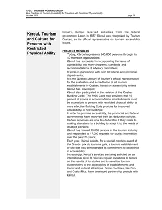 APEC – TOURISM WORKING GROUP
Best Practices in Tourism Accessibility for Travellers with Restricted Physical Ability
October 2003                                                                                       page 79




                                         Initially, Kéroul received subsidies from the federal
 Kéroul, Tourism                         government. Later, in 1987, Kéroul was recognized by Tourism
 and Culture for                         Quebec, as its official representative on tourism accessibility
                                         issues.
 Persons with
 Restricted
                                         PROJECT RESULTS
 Physical Ability                        • Today, Kéroul represents 240,000 persons through its
                                           40 member organizations;
                                         •    Kéroul has succeeded in incorporating the issue of
                                              accessibility into many programs, standards and
                                              recommendations of advisory committees;
                                         •    It works in partnership with over 30 federal and provincial
                                              departments;
                                         •    It is the Quebec Ministry of Tourism’s official representative
                                              for the evaluation and accreditation of all tourism
                                              establishments in Quebec, based on accessibility criteria
                                              Kéroul has developed;
                                         •    Kéroul also participated in the revision of the Quebec
                                              Building Code. The 1995 Code now provides that 10
                                              percent of rooms in accommodation establishments must
                                              be accessible to persons with restricted physical ability. A
                                              more effective Building Code provides for improved
                                              accessibility in new buildings;
                                         •    In order to promote accessibility, the provincial and federal
                                              governments have improved their tax deduction policies.
                                              Certain expenses are now tax-deductible if they relate to
                                              making alterations to a building to adapt it to the needs of
                                              disabled persons;
                                         •    Kéroul has trained 20,000 persons in the tourism industry
                                              and responded to 17,000 requests for tourist information
                                              over the past 23 years;
                                         •    Each year, Kéroul selects, for a special mention award at
                                              the Grands prix du tourisme gala, a tourism establishment
                                              or site that has demonstrated its commitment to excellence
                                              in accessibility;
                                         •    Increasingly, Kéroul’s services are being solicited on an
                                              international level. It receives regular invitations to lecture
                                              on the results of its studies and to sensitize tourism
                                              stakeholders to the accessibility of establishments and
                                              tourist and cultural attractions. Some countries, like Peru
                                              and Costa Rica, have developed partnership projects with
                                              Kéroul.
 