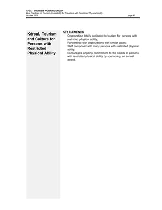 APEC – TOURISM WORKING GROUP
Best Practices in Tourism Accessibility for Travellers with Restricted Physical Ability
October 2003                                                                                    page 80




                                         KEY ELEMENTS
 Kéroul, Tourism                         •     Organization totally dedicated to tourism for persons with
 and Culture for                               restricted physical ability;
                                               Partnership with organizations with similar goals;
 Persons with                            •
                                         •     Staff composed with many persons with restricted physical
 Restricted                                    ability;
 Physical Ability                        •     Encourages ongoing commitment to the needs of persons
                                               with restricted physical ability by sponsoring an annual
                                               award.
 
