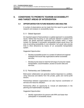 APEC – TOURISM WORKING GROUP
Best Practices in Tourism Accessibility for Travellers with Restricted Physical Ability
October 2003                                                                              page 81




5.        CONDITIONS TO PROMOTE TOURISM ACCESSIBILITY
          AND TARGET AREAS OF INTERVENTION

          5.1        OPPORTUNITIES FOR FUTURE RESEARCH AND ANALYSIS

                     A number of observations can be made from this report to guide further
                     research and analysis on accessibility issues.


                     5.1.1 Global Approach

                     An important aspect of best practices is a global approach to accessibility
                     issues. Rather than focusing on one particular element in isolation from
                     others, the global approach addresses the problem within a larger
                     context. For example, a successful accessibility project would focus not
                     only on providing accessibility to one attraction, but would also provide
                     links to other attractions by means of an accessible transportation
                     system.

                     Suggested Opportunities:

                          •     Develop accessible tourism in a context of national and regional
                                strategies that would help organizations deliver accessible
                                services;

                          •     Develop tourist areas to meet the full range of consumer needs:
                                transportation, accommodation, access to tourism sites and
                                services;


                     5.1.2 Partnership and Collaboration

                     Multi-sector collaboration can generate creative responses to a problem,
                     using resources and talents from the private, public and not-for-profit
                     sectors.

                     Partnerships between organizations can also improve coordination of
                     services and resource utilization.

                     Partnership offers an opportunity to include all stakeholders in the
                     planning and implementation of projects.

                     Suggested Opportunities:

                           •    Identify organizations for persons with RPA and foster their
                                participation in accessibility issues.
 
