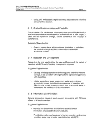APEC – TOURISM WORKING GROUP
Best Practices in Tourism Accessibility for Travellers with Restricted Physical Ability
October 2003                                                                              page 82




                           •    Study, and if necessary, improve existing organizational networks
                                for barrier-free tourism.


                     5.1.3 Gradual Implementation and Flexibility

                     The promotion of a barrier-free tourism requires gradual implementation,
                     as human and materials resources must be mobilized for a new project. It
                     takes time to implement change, create consensus and engage all
                     stakeholders.

                     Suggested Opportunities:

                           •    Develop master plans, with compliance timetables, to undertake
                                the systemic change required to eliminate constraints to
                                accessible tourism.


                     5.1.4 Research and Development

                     Research is the only way to define the size and features of the market of
                     travellers with RPA and of tracking changes and progress.

                     Suggested Opportunities:

                           •    Develop and adopt consistent terminology and criteria for national
                                surveys, in co-operation with organizations representing persons
                                with disabilities;

                           •    Initiate, support and share research on social, economic and
                                accessibility issues that affect the experience of travellers with
                                RPA. Include studies on the population size, its economic value to
                                tourism and the behaviours of such travellers.


                     5.1.5 Information and Promotion

                     General access is a cause of great concern for persons with RPA and
                     relates to all tourism sectors.

                     Suggested Opportunities:

                           •   Develop and disseminate accurate and readily available
                               information on accessible tourism products;

                           •    Provide information and guidance to tourism operators and service
                                providers about how to better cater to tourists with RPA;
 