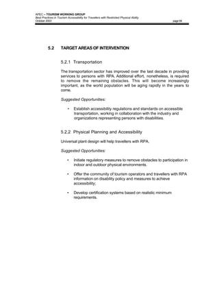 APEC – TOURISM WORKING GROUP
Best Practices in Tourism Accessibility for Travellers with Restricted Physical Ability
October 2003                                                                               page 84




          5.2        TARGET AREAS OF INTERVENTION


                     5.2.1 Transportation

                     The transportation sector has improved over the last decade in providing
                     services to persons with RPA. Additional effort, nonetheless, is required
                     to remove the remaining obstacles. This will become increasingly
                     important, as the world population will be aging rapidly in the years to
                     come.

                     Suggested Opportunities:

                           •    Establish accessibility regulations and standards on accessible
                                transportation, working in collaboration with the industry and
                                organizations representing persons with disabilities.


                     5.2.2 Physical Planning and Accessibility

                     Universal plant design will help travellers with RPA.

                     Suggested Opportunities:

                          •     Initiate regulatory measures to remove obstacles to participation in
                                indoor and outdoor physical environments.

                          •     Offer the community of tourism operators and travellers with RPA
                                information on disability policy and measures to achieve
                                accessibility;

                          •     Develop certification systems based on realistic minimum
                                requirements.
 