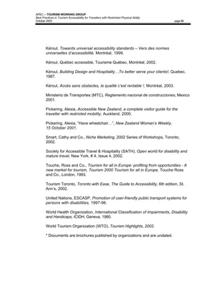 APEC – TOURISM WORKING GROUP
Best Practices in Tourism Accessibility for Travellers with Restricted Physical Ability
October 2003                                                                              page 86




        Kéroul, Towards universal accessibility standards – Vers des normes
        universelles d’accessibilité, Montréal, 1999.

        Kéroul, Québec accessible, Tourisme Québec, Montréal, 2002.

        Kéroul, Building Design and Hospitality…To better serve your clients!, Quebec,
        1987.

        Kéroul, Accès sans obstacles, la qualité c’est rentable !, Montréal, 2003.

        Ministerio de Transportes (MTC), Reglamento nacional de construcciones, Mexico
        2001.

        Pickering, Alexia, Accessible New Zealand, a complete visitor guide for the
        traveller with restricted mobility, Auckland, 2000.

        Pickering, Alexia, “Have wheelchair…”, New Zealand Woman’s Weekly,
        15 October 2001.

        Smart, Cathy and Co., Niche Marketing, 2002 Series of Workshops, Toronto,
        2002.

        Society for Accessible Travel & Hospitality (SATH), Open world for disability and
        mature travel, New York, # 4, Issue 4, 2002.

        Touche, Ross and Co., Tourism for all in Europe: profiting from opportunities - A
        new market for tourism, Tourism 2000 Tourism for all in Europe, Touche Ross
        and Co., London, 1993.

        Tourism Toronto, Toronto with Ease, The Guide to Accessibility, 6th edition, St.
        Ann’s, 2002.

        United Nations, ESCASP, Promotion of user-friendly public transport systems for
        persons with disabilities, 1997-98.

        World Health Organization, International Classification of Impairments, Disability
        and Handicaps, ICIDH, Geneva, 1980.

        World Tourism Organization (WTO), Tourism Highlights, 2002.

        * Documents are brochures published by organizations and are undated.
 