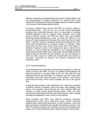 APEC – TOURISM WORKING GROUP
Best Practices in Tourism Accessibility for Travellers with Restricted Physical Ability
October 2003                                                                              page 6




                     difficulty of boarding and disembarking the aircraft, changing flights, and
                     the inaccessibility of airplane restrooms. For persons with visual
                     impairments, identifying and retrieving luggage becomes another obstacle
                     in the course of their already difficult journey.

                     For local or regional trips, persons with RPA use various modes of
                     transportation trips – such as car, bus or train. Private automobiles
                     equipped with customized features have the advantage of providing
                     schedule flexibility if used for pleasure travel. However, only a small
                     group of affluent persons with RPA can afford such cars. Modern
                     technology greatly facilitates bus travel, as those with RPA can now
                     journey in buses equipped with hydraulic lifts, which help them to board
                     easily. “Low-floor” buses are gradually becoming the standard for intra-
                     urban public transportation in a growing number of countries. These
                     buses have the floor some 50 cm above street level. They feature a
                     hydraulic “kneeling” function, which reduces the step to some 25 cm.
                     However, in most countries the availability of such specially designed
                     buses remains limited. While trains could better accommodate the travel
                     needs of persons with RPA, the gap between car door and platform is
                     often too wide; access to toilets and compartments also remains a
                     constraint, especially for persons with physical disabilities and
                     wheelchair users.


                     2.2.2 Accommodations

                     Accommodations and restaurants are frequently ill equipped to meet the
                     needs of tourists with RPA. The lack of suitable accommodations will
                     often limit persons to up-scale hotels, which are most often the only
                     establishments that are accessible. For example, very few hotels offer
                     accessible rooms with wide entrances or low switches, hand dryers,
                     towel racks and beds. Of the rooms available, few are on the ground
                     floor.

                     Access throughout hotels is also problematic. Few hotels have elevators
                     to all floors, access to reception, pool or bar areas, clear signage, visual
                     alarms, and complete access through the entire building. While the
                     majority of hotels provide special parking areas, these are often
                     uncovered and quite distant from the main hotel entrances, often requiring
                     that steps be negotiated in order to enter or exit buildings.

                     Many travellers with RPA have difficulty accessing restaurant
                     establishments within tourist destination areas. Others encounter
                     problems after making hotel reservations. In some instances, rooms that
                     were promoted as accessible were actually inaccessible to persons with
                     RPA. For example, showers with handrails may well accommodate some
                     people, but, for many wheelchair users, bathtubs present a major barrier.
 