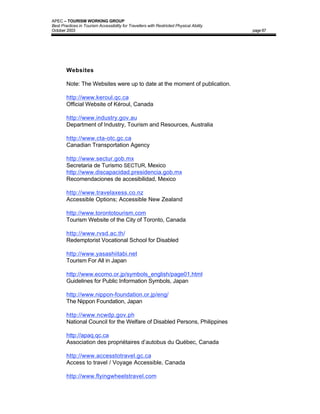 APEC – TOURISM WORKING GROUP
Best Practices in Tourism Accessibility for Travellers with Restricted Physical Ability
October 2003                                                                              page 87




        Websites

        Note: The Websites were up to date at the moment of publication.

        http://www.keroul.qc.ca
        Official Website of Kéroul, Canada

        http://www.industry.gov.au
        Department of Industry, Tourism and Resources, Australia

        http://www.cta-otc.gc.ca
        Canadian Transportation Agency

        http://www.sectur.gob.mx
        Secretaria de Turismo SECTUR, Mexico
        http://www.discapacidad.presidencia.gob.mx
        Recomendaciones de accesibilidad, Mexico

        http://www.travelaxess.co.nz
        Accessible Options; Accessible New Zealand

        http://www.torontotourism.com
        Tourism Website of the City of Toronto, Canada

        http://www.rvsd.ac.th/
        Redemptorist Vocational School for Disabled

        http://www.yasashiitabi.net
        Tourism For All in Japan

        http://www.ecomo.or.jp/symbols_english/page01.html
        Guidelines for Public Information Symbols, Japan

        http://www.nippon-foundation.or.jp/eng/
        The Nippon Foundation, Japan

        http://www.ncwdp.gov.ph
        National Council for the Welfare of Disabled Persons, Philippines

        http://apaq.qc.ca
        Association des propriétaires d’autobus du Québec, Canada

        http://www.accesstotravel.gc.ca
        Access to travel / Voyage Accessible, Canada

        http://www.flyingwheelstravel.com
 
