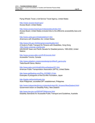 APEC – TOURISM WORKING GROUP
Best Practices in Tourism Accessibility for Travellers with Restricted Physical Ability
October 2003                                                                              page 88




        Flying Wheels Travel, a full Service Travel Agency, United States

        http://www.access-board.gov/
        Access Board, United States

        http://www.access-board.gov/indexes/aboutindex.htm
        Access Board, United States (include links to the differents accessibility laws and
        acts )

        http://www.usdoj.gov/crt/ada/adahom1.htm
        Americans with Disabilities Act, United States

        http://www.info.gov.hk/td/eng/services/disable.html
        A Guide to Public Transport for Persons with Disabilities, Hong Kong
        http://www.unescap.org/decade
        UN-ESCAP Asian and Pacific Decade for Disabled persons, 1993-2002, United
        Nations

        http://www.access-able.com/ft-05-toronto.html
        Accessible Toronto, Canada

        http://www.adaptenv.org/accessdesign/profiles/9_garza.php
        Taide Buenfil Garza, Mexico

        http://www.apta.com/intnatl/intfocus/bestpac201.htm
        American Public Transportation Association (APTA), United States

        http://www.get2testing.com/Pics_ECOMO_E.htm
        Examples of pictograms of the Eco-Mo Foundation, Japan

        http://bigdip.net/lxs/dot/howto.htm
        Wow Philippines!, accredited DPT establishment, Philippines

        http://www.independentliving.or/standardrules/UN_Answers/NewZealand.html
        Government Action on Disability Policy, New Zealand

        http://www.law.gov.au/DSFAPT/Welcome.html
        Disability Standards for Accessible Public Transport and Guidelines, Australia
 
