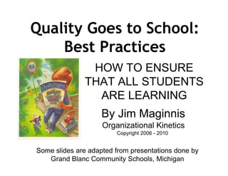 Quality Goes to School:
    Best Practices
               HOW TO ENSURE
              THAT ALL STUDENTS
                ARE LEARNING
                    By Jim Maginnis
                    Organizational Kinetics
                        Copyright 2006 - 2010


Some slides are adapted from presentations done by
   Grand Blanc Community Schools, Michigan
 