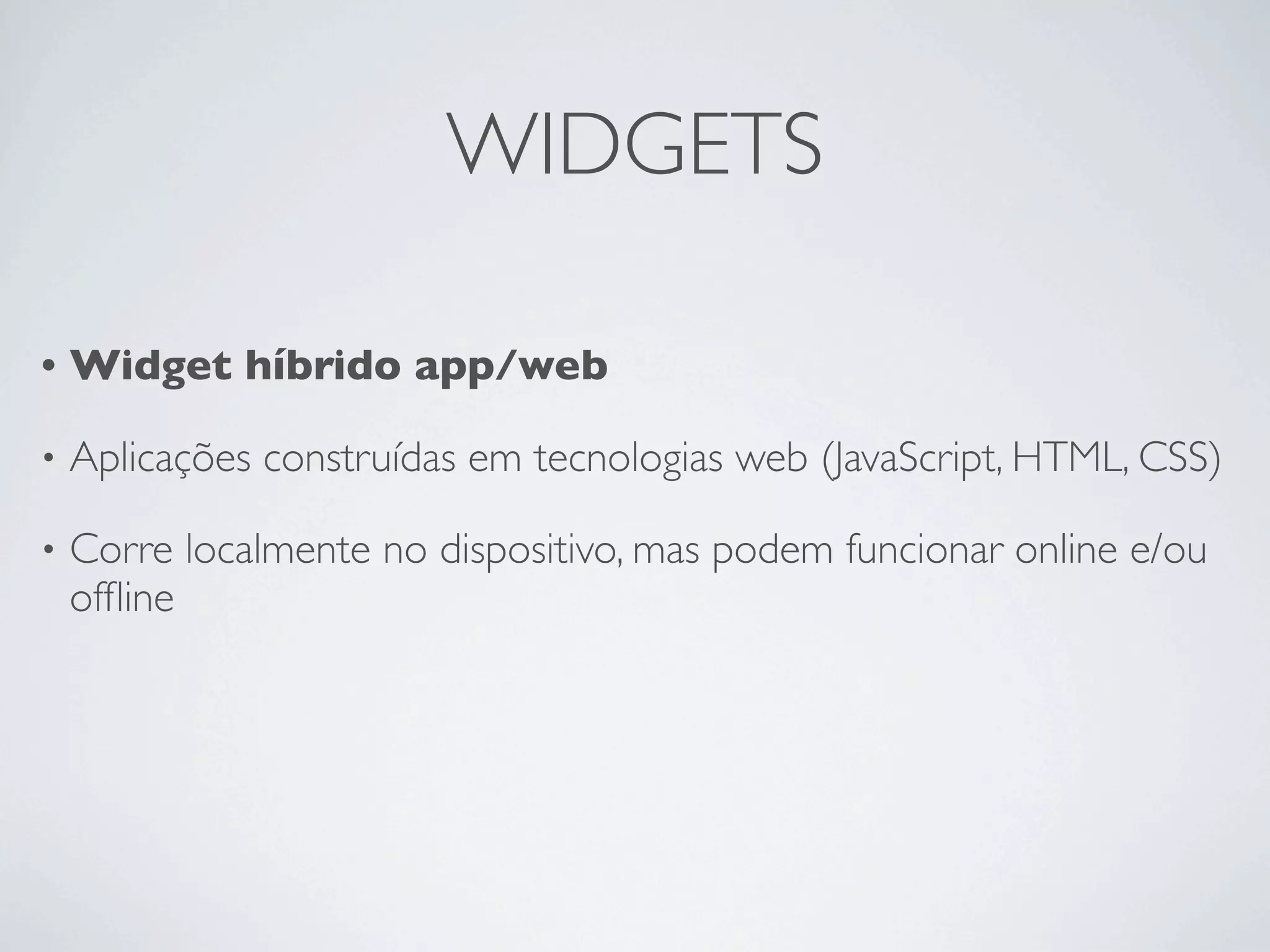 WIDGETS

•   Widget híbrido app/web

•   Aplicações construídas em tecnologias web (JavaScript, HTML, CSS)

•   Corre localmente no dispositivo, mas podem funcionar online e/ou
    ofﬂine
 