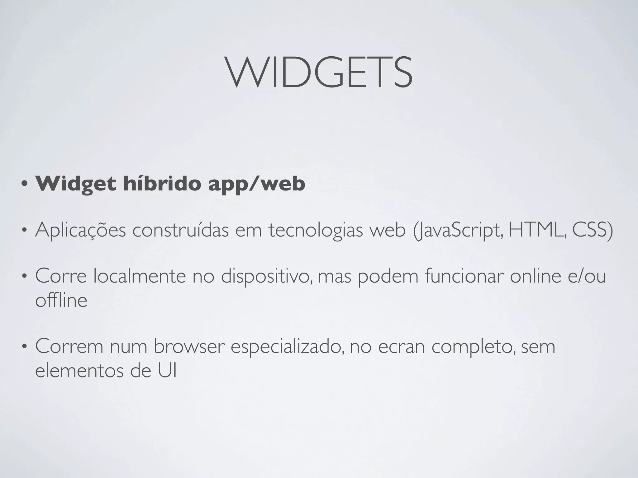 WIDGETS

•   Widget híbrido app/web

•   Aplicações construídas em tecnologias web (JavaScript, HTML, CSS)

•   Corre localmente no dispositivo, mas podem funcionar online e/ou
    ofﬂine

•   Correm num browser especializado, no ecran completo, sem
    elementos de UI
 