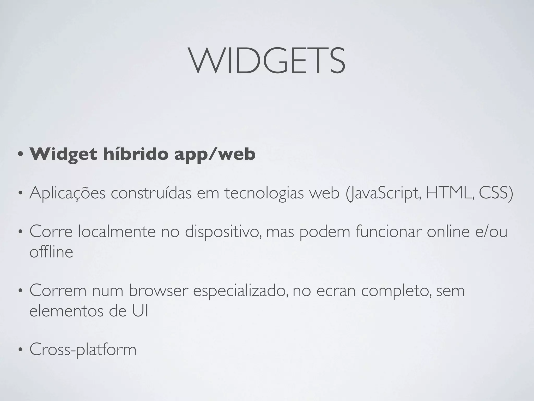 WIDGETS

•   Widget híbrido app/web

•   Aplicações construídas em tecnologias web (JavaScript, HTML, CSS)

•   Corre localmente no dispositivo, mas podem funcionar online e/ou
    ofﬂine

•   Correm num browser especializado, no ecran completo, sem
    elementos de UI

•   Cross-platform
 
