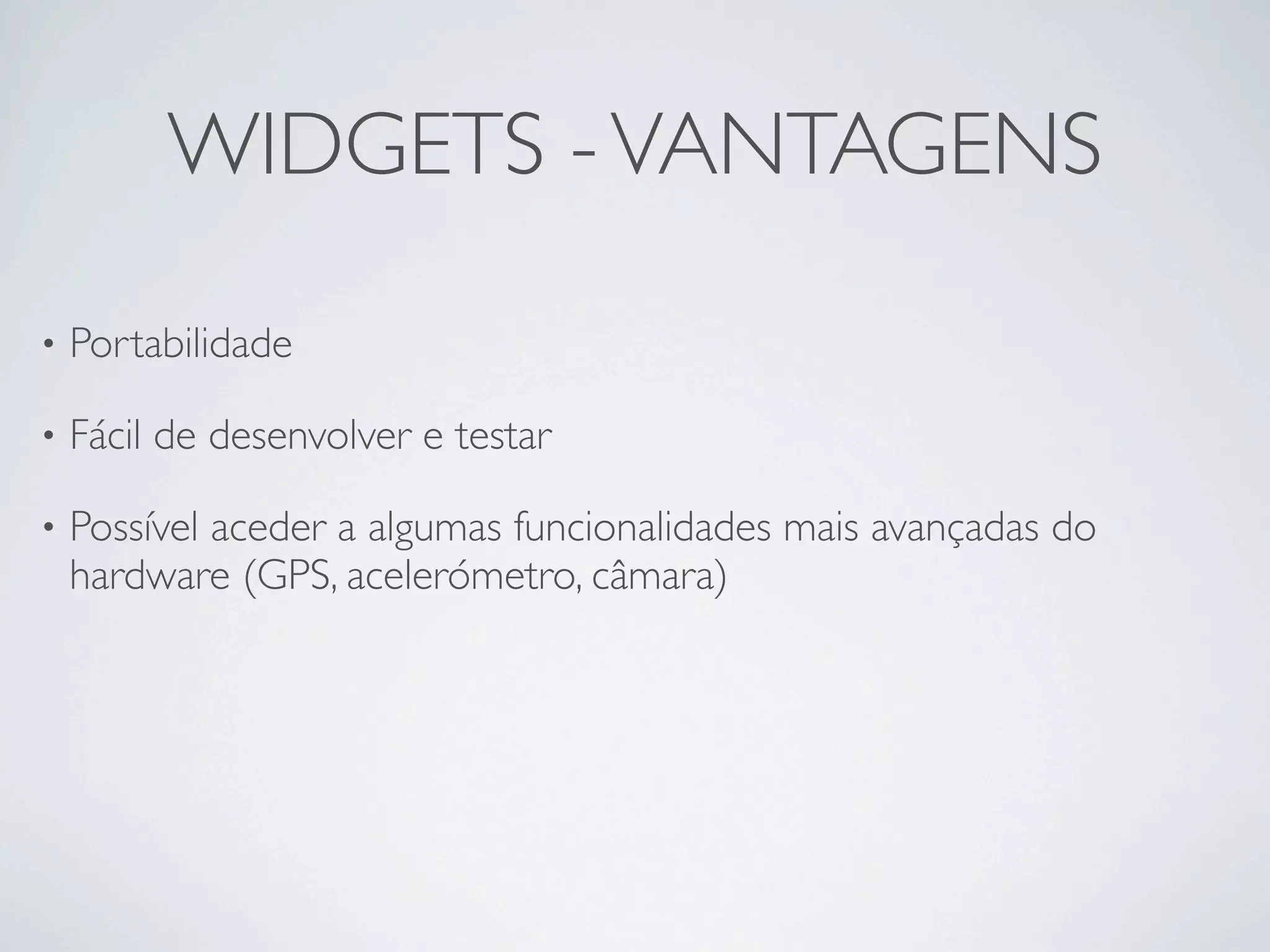 WIDGETS - VANTAGENS

•   Portabilidade 

•   Fácil de desenvolver e testar

•   Possível aceder a algumas funcionalidades mais avançadas do
    hardware (GPS, acelerómetro, câmara)
 